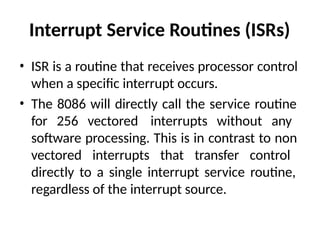Interrupt Service Routines (ISRs)
• ISR is a routine that receives processor control
when a specific interrupt occurs.
• The 8086 will directly call the service routine
for 256 vectored interrupts without any
software processing. This is in contrast to non
vectored interrupts that transfer control
directly to a single interrupt service routine,
regardless of the interrupt source.
 