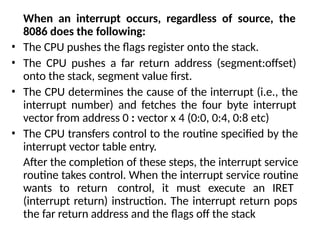 When an interrupt occurs, regardless of source, the
8086 does the following:
• The CPU pushes the flags register onto the stack.
• The CPU pushes a far return address (segment:offset)
onto the stack, segment value first.
• The CPU determines the cause of the interrupt (i.e., the
interrupt number) and fetches the four byte interrupt
vector from address 0 : vector x 4 (0:0, 0:4, 0:8 etc)
• The CPU transfers control to the routine specified by the
interrupt vector table entry.
After the completion of these steps, the interrupt service
routine takes control. When the interrupt service routine
wants to return control, it must execute an IRET
(interrupt return) instruction. The interrupt return pops
the far return address and the flags off the stack
 
