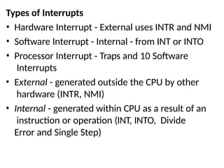Types of Interrupts
• Hardware Interrupt - External uses INTR and NMI
• Software Interrupt - Internal - from INT or INTO
• Processor Interrupt - Traps and 10 Software
Interrupts
• External - generated outside the CPU by other
hardware (INTR, NMI)
• Internal - generated within CPU as a result of an
instruction or operation (INT, INTO, Divide
Error and Single Step)
 