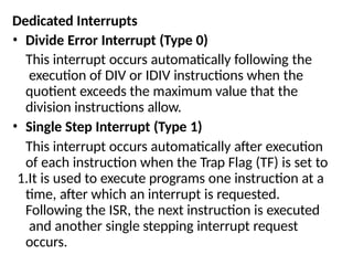 Dedicated Interrupts
• Divide Error Interrupt (Type 0)
This interrupt occurs automatically following the
execution of DIV or IDIV instructions when the
quotient exceeds the maximum value that the
division instructions allow.
• Single Step Interrupt (Type 1)
This interrupt occurs automatically after execution
of each instruction when the Trap Flag (TF) is set to
1.It is used to execute programs one instruction at a
time, after which an interrupt is requested.
Following the ISR, the next instruction is executed
and another single stepping interrupt request
occurs.
 