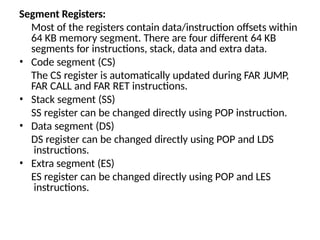 Segment Registers:
Most of the registers contain data/instruction offsets within
64 KB memory segment. There are four different 64 KB
segments for instructions, stack, data and extra data.
• Code segment (CS)
The CS register is automatically updated during FAR JUMP,
FAR CALL and FAR RET instructions.
• Stack segment (SS)
SS register can be changed directly using POP instruction.
• Data segment (DS)
DS register can be changed directly using POP and LDS
instructions.
• Extra segment (ES)
ES register can be changed directly using POP and LES
instructions.
 