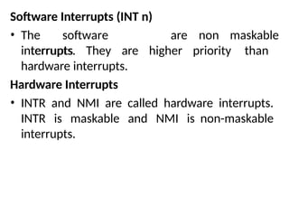 Software Interrupts (INT n)
• The software
interrupts
are non maskable
interrupts. They are higher priority than
hardware interrupts.
Hardware Interrupts
• INTR and NMI are called hardware interrupts.
INTR is maskable and NMI is non-maskable
interrupts.
 