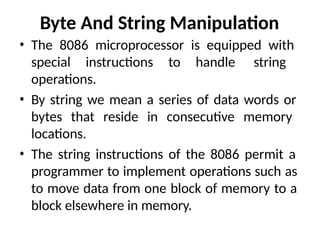 Byte And String Manipulation
• The 8086 microprocessor is equipped with
special instructions to handle string
operations.
• By string we mean a series of data words or
bytes that reside in consecutive memory
locations.
• The string instructions of the 8086 permit a
programmer to implement operations such as
to move data from one block of memory to a
block elsewhere in memory.
 