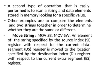 • A second type of operation that is easily
performed is to scan a string and data elements
stored in memory looking for a specific value.
• Other examples are to compare the elements
and two strings together in order to determine
whether they are the same or different.
• Move String : MOV SB, MOV SW: An element
of the string specified by the source index (SI)
register with respect to the current data
segment (DS) register is moved to the location
specified by the destination index (DI) register
with respect to the current extra segment (ES)
register.
 