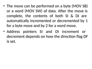 • The move can be performed on a byte (MOV SB)
or a word (MOV SW) of data. After the move is
complete, the contents of both SI & DI are
automatically incremented or decremented by 1
for a byte move and by 2 for a word move.
• Address pointers SI and DI increment or
decrement depends on how the direction flag DF
is set.
 