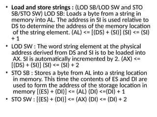 • Load and store strings : (LOD SB/LOD SW and STO
SB/STO SW) LOD SB: Loads a byte from a string in
memory into AL. The address in SI is used relative to
DS to determine the address of the memory location
of the string element. (AL) <= [(DS) + (SI)] (SI) <= (SI)
+ 1
• LOD SW : The word string element at the physical
address derived from DS and SI is to be loaded into
AX. SI is automatically incremented by 2. (AX) <=
[(DS) + (SI)] (SI) <= (SI) + 2
• STO SB : Stores a byte from AL into a string location
in memory. This time the contents of ES and DI are
used to form the address of the storage location in
memory [(ES) + (DI)] <= (AL) (DI) <=(DI) + 1
• STO SW : [(ES) + (DI)] <= (AX) (DI) <= (DI) + 2
 