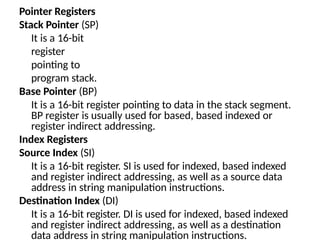 Pointer Registers
Stack Pointer (SP)
It is a 16-bit
register
pointing to
program stack.
Base Pointer (BP)
It is a 16-bit register pointing to data in the stack segment.
BP register is usually used for based, based indexed or
register indirect addressing.
Index Registers
Source Index (SI)
It is a 16-bit register. SI is used for indexed, based indexed
and register indirect addressing, as well as a source data
address in string manipulation instructions.
Destination Index (DI)
It is a 16-bit register. DI is used for indexed, based indexed
and register indirect addressing, as well as a destination
data address in string manipulation instructions.
 