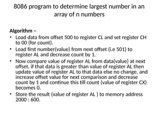 8086 program to determine largest number in an
array of n numbers
Algorithm –
• Load data from offset 500 to register CL and set register CH
to 00 (for count).
• Load first number(value) from next offset (i.e 501) to
register AL and decrease count by 1.
• Now compare value of register AL from data(value) at next
offset, if that data is greater than value of register AL then
update value of register AL to that data else no change, and
increase offset value for next comparison and decrease
count by 1 and continue this till count (value of register CX)
becomes 0.
• Store the result (value of register AL ) to memory address
2000 : 600.
 