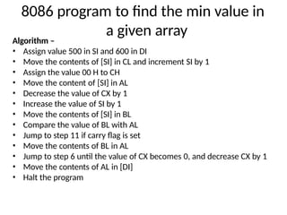 8086 program to find the min value in
a given array
Algorithm –
• Assign value 500 in SI and 600 in DI
• Move the contents of [SI] in CL and increment SI by 1
• Assign the value 00 H to CH
• Move the content of [SI] in AL
• Decrease the value of CX by 1
• Increase the value of SI by 1
• Move the contents of [SI] in BL
• Compare the value of BL with AL
• Jump to step 11 if carry flag is set
• Move the contents of BL in AL
• Jump to step 6 until the value of CX becomes 0, and decrease CX by 1
• Move the contents of AL in [DI]
• Halt the program
 