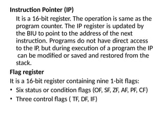 Instruction Pointer (IP)
It is a 16-bit register. The operation is same as the
program counter. The IP register is updated by
the BIU to point to the address of the next
instruction. Programs do not have direct access
to the IP, but during execution of a program the IP
can be modified or saved and restored from the
stack.
Flag register
It is a 16-bit register containing nine 1-bit flags:
• Six status or condition flags (OF, SF, ZF, AF, PF, CF)
• Three control flags ( TF, DF, IF)
 