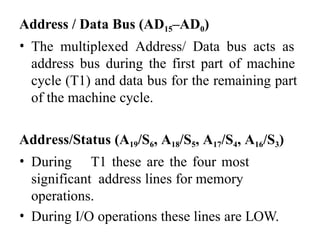 Address / Data Bus (AD15–AD0)
• The multiplexed Address/ Data bus acts as
address bus during the first part of machine
cycle (T1) and data bus for the remaining part
of the machine cycle.
Address/Status (A19/S6, A18/S5, A17/S4, A16/S3)
• During T1 these are the four most
significant address lines for memory
operations.
• During I/O operations these lines are LOW.
 