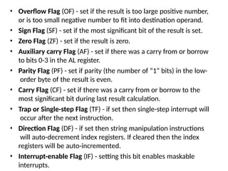 • Overflow Flag (OF) - set if the result is too large positive number,
or is too small negative number to fit into destination operand.
• Sign Flag (SF) - set if the most significant bit of the result is set.
• Zero Flag (ZF) - set if the result is zero.
• Auxiliary carry Flag (AF) - set if there was a carry from or borrow
to bits 0-3 in the AL register.
• Parity Flag (PF) - set if parity (the number of “1” bits) in the low-
order byte of the result is even.
• Carry Flag (CF) - set if there was a carry from or borrow to the
most significant bit during last result calculation.
• Trap or Single-step Flag (TF) - if set then single-step interrupt will
occur after the next instruction.
• Direction Flag (DF) - if set then string manipulation instructions
will auto-decrement index registers. If cleared then the index
registers will be auto-incremented.
• Interrupt-enable Flag (IF) - setting this bit enables maskable
interrupts.
 