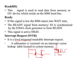 Read(RD)
• This signal is used to read data from memory or
I/O device which reside on the 8086 local bus.
Ready
• If this signal is low the 8086 enters into WAIT state.
• The READY signal from memory/ IO is synchronized
by the 8284A clock generator to form READY.
• This signal is active HIGH.
Interrupt Request (INTR)
• It is a level triggered maskable interrupt request.
• A subroutine is vectored via an interrupt vector
lookup table located in system memory.
 