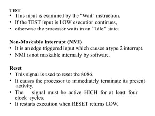 TEST
• This input is examined by the “Wait” instruction.
• If the TEST input is LOW execution continues,
• otherwise the processor waits in an ``Idle’’ state.
Non-Maskable Interrupt (NMI)
• It is an edge triggered input which causes a type 2 interrupt.
• NMI is not maskable internally by software.
Reset
• This signal is used to reset the 8086.
• It causes the processor to immediately terminate its present
activity.
• The signal must be active HIGH for at least four
clock cycles.
• It restarts execution when RESET returns LOW.
 