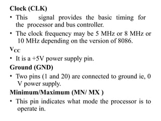 Clock (CLK)
• This signal provides the basic timing for
the processor and bus controller.
• The clock frequency may be 5 MHz or 8 MHz or
10 MHz depending on the version of 8086.
VCC
• It is a +5V power supply pin.
Ground (GND)
• Two pins (1 and 20) are connected to ground ie, 0
V power supply.
Minimum/Maximum (MN/ MX )
• This pin indicates what mode the processor is to
operate in.
 