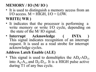 MEMORY / IO (M/ IO )
• It is used to distinguish a memory access from an
I/O access. M = HIGH, I/O = LOW.
WRITE( WR )
• It indicates that the processor is performing a
write memory or write I/O cycle, depending on
the state of the M/ IO signal.
• Interrupt Acknowledge ( INTA )
This signal indicates recognition of an interrupt
request. It is used as a read strobe for interrupt
acknowledge cycles.
Address Latch Enable (ALE)
• This signal is used to demultiplex the AD0-AD15
into A0-A15 and D0-D15. It is a HIGH pulse active
during T1 of any bus cycle.
 