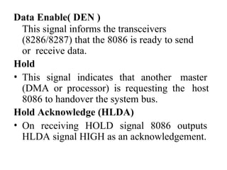 Data Enable( DEN )
This signal informs the transceivers
(8286/8287) that the 8086 is ready to send
or receive data.
Hold
• This signal indicates that another master
(DMA or processor) is requesting the host
8086 to handover the system bus.
Hold Acknowledge (HLDA)
• On receiving HOLD signal 8086 outputs
HLDA signal HIGH as an acknowledgement.
 