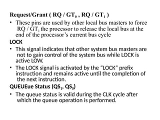 Request/Grant ( RQ / GT0 , RQ / GT1 )
• These pins are used by other local bus masters to force
RQ / GT1 the processor to release the local bus at the
end of the processor’s current bus cycle
LOCK
• This signal indicates that other system bus masters are
not to gain control of the system bus while LOCK is
active LOW.
• The LOCK signal is activated by the “LOCK” prefix
instruction and remains active until the completion of
the next instruction.
QUEUEue Status (QS1, QS0)
• The queue status is valid during the CLK cycle after
which the queue operation is performed.
 