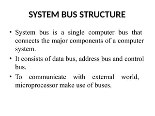 SYSTEM BUS STRUCTURE
• System bus is a single computer bus that
connects the major components of a computer
system.
• It consists of data bus, address bus and control
bus.
• To communicate with external world,
microprocessor make use of buses.
 