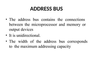 ADDRESS BUS
• The address bus contains the connections
between the microprocessor and memory or
output devices
• It is unidirectional.
• The width of the address bus corresponds
to the maximum addressing capacity
 