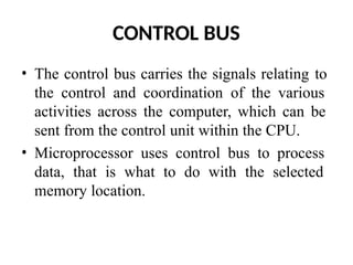 CONTROL BUS
• The control bus carries the signals relating to
the control and coordination of the various
activities across the computer, which can be
sent from the control unit within the CPU.
• Microprocessor uses control bus to process
data, that is what to do with the selected
memory location.
 