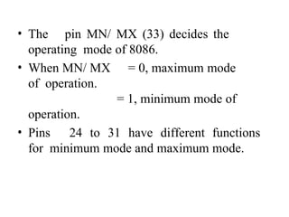 • The pin MN/ MX (33) decides the
operating mode of 8086.
• When MN/ MX = 0, maximum mode
of operation.
= 1, minimum mode of
operation.
• Pins 24 to 31 have different functions
for minimum mode and maximum mode.
 