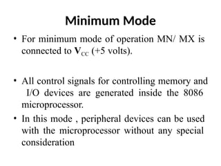 Minimum Mode
• For minimum mode of operation MN/ MX is
connected to VCC (+5 volts).
• All control signals for controlling memory and
I/O devices are generated inside the 8086
microprocessor.
• In this mode , peripheral devices can be used
with the microprocessor without any special
consideration
 