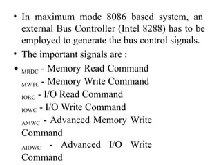 • In maximum mode 8086 based system, an
external Bus Controller (Intel 8288) has to be
employed to generate the bus control signals.
• The important signals are :
• MRDC - Memory Read Command
MWTC - Memory Write Command
IORC - I/O Read Command
IOWC - I/O Write Command
AMWC - Advanced Memory Write
Command
AIOWC - Advanced I/O Write
Command
 