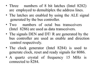 • Three numbers of 8 bit latches (Intel 8282)
are employed to demultiplex the address lines.
• The latches are enabled by using the ALE signal
generated by the bus controller.
• Two numbers of octal bus transceivers
(Intel 8286) are used as data transceivers.
• The signals DEN and DT/ R are generated by the
bus controller are used as enable and direction
control respectively.
• The clock generator (Intel 8284) is used to
generate clock, reset and ready signals for 8086.
• A quartz crystal of frequency 15 MHz is
connected to 8284.
 