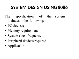 SYSTEM DESIGN USING 8086
The specification of the system
includes the following:
• I/O devices
• Memory requirement
• System clock frequency
• Peripheral devices required
• Application
 