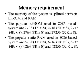 Memory requirement
• The memory of the system is splitted between
EPROM and RAM.
• The popular EPROM used in 8086 based
system are 2708 (1K x 8), 2716 (2K x 8), 2732
(4K x 8), 2764 (8K x 8) and 27256 (32K x 8).
• The popular static RAM used in 8086 based
system are 6208 (1K x 8), 6216 (2K x 8), 6232
(4K x 8), 6264 (8K x 8) and 62256 (32 K x 8).
 
