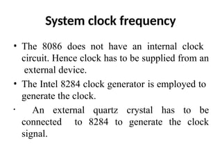 System clock frequency
• The 8086 does not have an internal clock
circuit. Hence clock has to be supplied from an
external device.
• The Intel 8284 clock generator is employed to
generate the clock.
• An external quartz crystal has to be
connected to 8284 to generate the clock
signal.
 