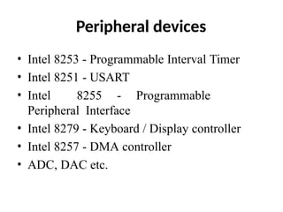 Peripheral devices
• Intel 8253 - Programmable Interval Timer
• Intel 8251 - USART
• Intel 8255 - Programmable
Peripheral Interface
• Intel 8279 - Keyboard / Display controller
• Intel 8257 - DMA controller
• ADC, DAC etc.
 
