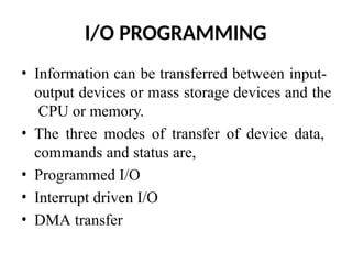 I/O PROGRAMMING
• Information can be transferred between input-
output devices or mass storage devices and the
CPU or memory.
• The three modes of transfer of device data,
commands and status are,
• Programmed I/O
• Interrupt driven I/O
• DMA transfer
 