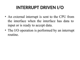 INTERRUPT DRIVEN I/O
• An external interrupt is sent to the CPU from
the interface when the interface has data to
input or is ready to accept data.
• The I/O operation is performed by an interrupt
routine.
 