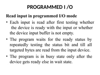PROGRAMMED I /O
Read input in programmed I/O mode
• Each input is read after first testing whether
the device is ready with the input or whether
the device input buffer is not empty.
• The program waits for the ready status by
repeatedly testing the status bit and till all
targeted bytes are read from the input device.
• The program is in busy state only after the
device gets ready else in wait state.
 