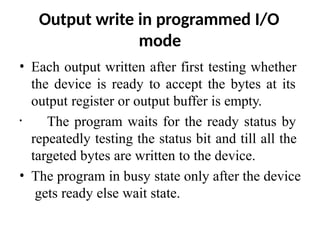Output write in programmed I/O
mode
• Each output written after first testing whether
the device is ready to accept the bytes at its
output register or output buffer is empty.
• The program waits for the ready status by
repeatedly testing the status bit and till all the
targeted bytes are written to the device.
• The program in busy state only after the device
gets ready else wait state.
 