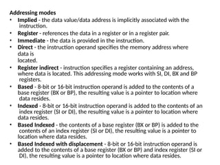 Addressing modes
• Implied - the data value/data address is implicitly associated with the
instruction.
• Register - references the data in a register or in a register pair.
• Immediate - the data is provided in the instruction.
• Direct - the instruction operand specifies the memory address where
data is
located.
• Register indirect - instruction specifies a register containing an address,
where data is located. This addressing mode works with SI, DI, BX and BP
registers.
• Based - 8-bit or 16-bit instruction operand is added to the contents of a
base register (BX or BP), the resulting value is a pointer to location where
data resides.
• Indexed - 8-bit or 16-bit instruction operand is added to the contents of an
index register (SI or DI), the resulting value is a pointer to location where
data resides.
• Based Indexed - the contents of a base register (BX or BP) is added to the
contents of an index register (SI or DI), the resulting value is a pointer to
location where data resides.
• Based Indexed with displacement - 8-bit or 16-bit instruction operand is
added to the contents of a base register (BX or BP) and index register (SI or
DI), the resulting value is a pointer to location where data resides.
 