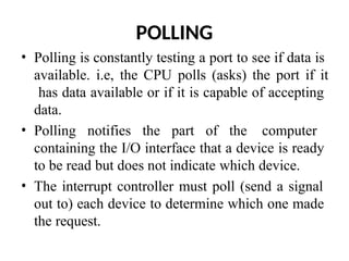 POLLING
• Polling is constantly testing a port to see if data is
available. i.e, the CPU polls (asks) the port if it
has data available or if it is capable of accepting
data.
• Polling notifies the part of the computer
containing the I/O interface that a device is ready
to be read but does not indicate which device.
• The interrupt controller must poll (send a signal
out to) each device to determine which one made
the request.
 