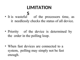 LIMITATION
S
• It is wasteful of the processors time, as
it needlessly checks the status of all device.
• Priority of the device is determined by
the order in the polling loop.
• When fast devices are connected to a
system, polling may simply not be fast
enough.
 