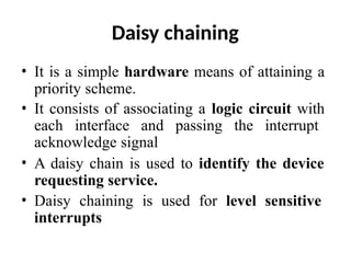 Daisy chaining
• It is a simple hardware means of attaining a
priority scheme.
• It consists of associating a logic circuit with
each interface and passing the interrupt
acknowledge signal
• A daisy chain is used to identify the device
requesting service.
• Daisy chaining is used for level sensitive
interrupts
 