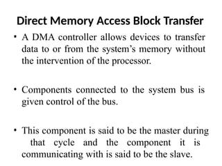 Direct Memory Access Block Transfer
• A DMA controller allows devices to transfer
data to or from the system’s memory without
the intervention of the processor.
• Components connected to the system bus is
given control of the bus.
• This component is said to be the master during
that cycle and the component it is
communicating with is said to be the slave.
 