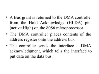 • A Bus grant is returned to the DMA controller
from the Hold Acknowledge (HLDA) pin
(active High) on the 8086 microprocessor.
• The DMA controller places contents of the
address register onto the address bus.
• The controller sends the interface a DMA
acknowledgment, which tells the interface to
put data on the data bus.
 