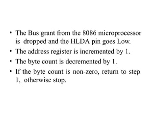 • The Bus grant from the 8086 microprocessor
is dropped and the HLDA pin goes Low.
• The address register is incremented by 1.
• The byte count is decremented by 1.
• If the byte count is non-zero, return to step
1, otherwise stop.
 