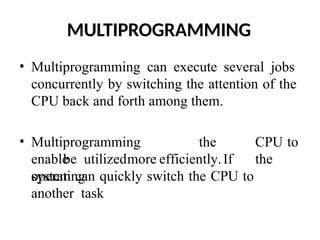 MULTIPROGRAMMING
• Multiprogramming can execute several jobs
concurrently by switching the attention of the
CPU back and forth among them.
• Multiprogramming
enable
the CPU to
be utilizedmore efficiently.If the
operating
system can quickly switch the CPU to
another task
 