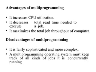 Advantages of multiprogramming
• It increases CPU utilization.
• It decreases total read time needed to
execute a job.
• It maximizes the total job throughput of computer.
Disadvantages of multiprogramming
• It is fairly sophisticated and more complex.
• A multiprogramming operating system must keep
track of all kinds of jobs it is concurrently
running.
 