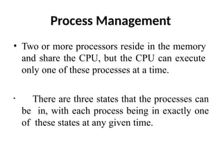 Process Management
• Two or more processors reside in the memory
and share the CPU, but the CPU can execute
only one of these processes at a time.
• There are three states that the processes can
be in, with each process being in exactly one
of these states at any given time.
 