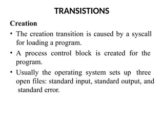 TRANSISTIONS
Creation
• The creation transition is caused by a syscall
for loading a program.
• A process control block is created for the
program.
• Usually the operating system sets up three
open files: standard input, standard output, and
standard error.
 