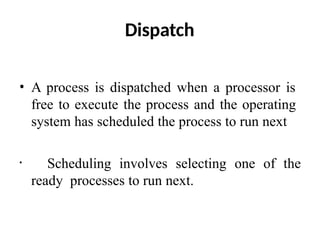 Dispatch
• A process is dispatched when a processor is
free to execute the process and the operating
system has scheduled the process to run next
• Scheduling involves selecting one of the
ready processes to run next.
 