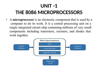 UNIT -1
THE 8086 MICROPROCESSORS
• A microprocessor is an electronic component that is used by a
computer to do its work. It is a central processing unit on a
single integrated circuit chip containing millions of very small
components including transistors, resistors, and diodes that
work together.
 